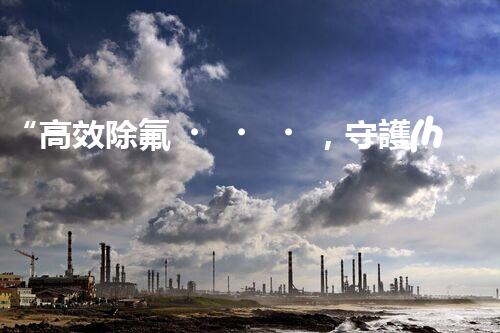 “高效除氟，守護(hù)碧水藍(lán)天——廢水中氟離子處理新篇章”